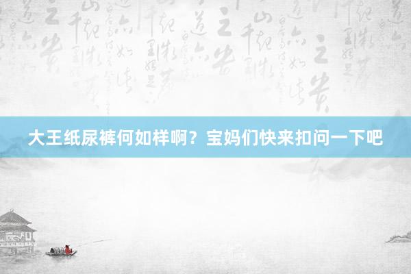 大王纸尿裤何如样啊？宝妈们快来扣问一下吧