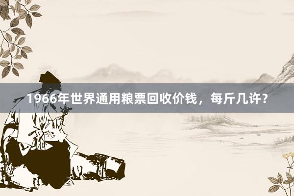 1966年世界通用粮票回收价钱，每斤几许？