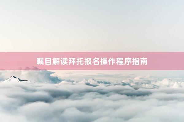 瞩目解读拜托报名操作程序指南