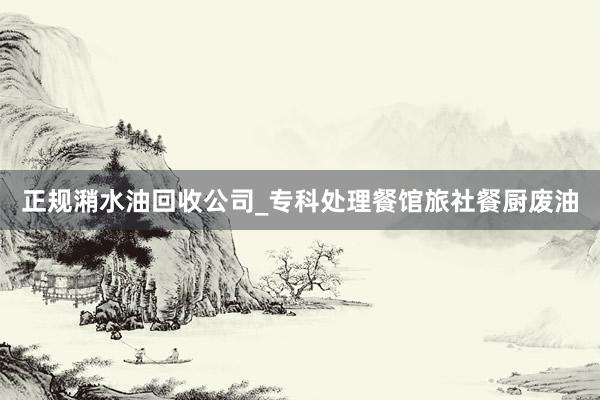 正规潲水油回收公司_专科处理餐馆旅社餐厨废油