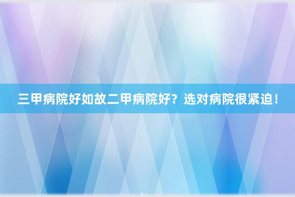 三甲病院好如故二甲病院好？选对病院很紧迫！
